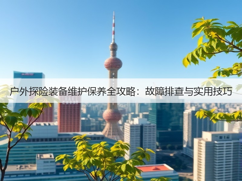 户外探险装备维护保养全攻略：故障排查与实
